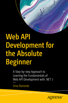 Web API Development for the Absolute Beginner: A Step-By-Step Approach to Learning the Fundamentals of Web API Development with .Net 7 - Dominte, Irina