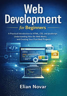 Web Development for Beginners: Practical Introduction to HTML, CSS, and JavaScript, Understanding How the Web Works, and Creating Your First Real Projects
