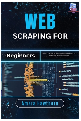 Web Scraping for Beginners: Collect data from websites using Python - ethically and efficiently - Hawthorn, Amara