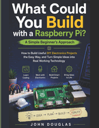 What Could You Build with a Raspberry Pi? A Simple Beginner's Approach: How to Build Useful DIY Electronics Projects the Easy Way, and Turn Simple Ideas into Real Working Technology