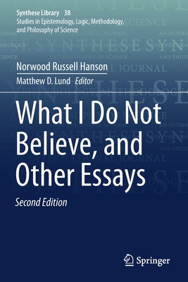 What I Do Not Believe, and Other Essays - Hanson, Norwood Russell, and Lund, Matthew D (Editor), and Toulmin, Stephen (Contributions by)