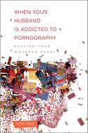 When Your Husband Is Addicted to Pornography: Healing Your Wounded Heart