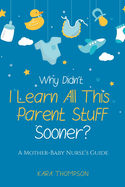 Why Didn't I Learn All This Parent Stuff Sooner?: A Mother-Baby Nurse's Guide