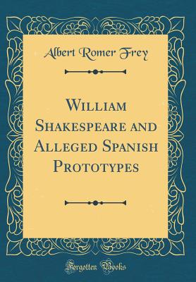 William Shakespeare and Alleged Spanish Prototypes (Classic Reprint) - Frey, Albert Romer