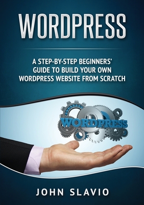Wordpress: A Step-by-Step Beginners' Guide to Build Your Own WordPress Website from Scratch - Slavio, John