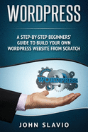 Wordpress: A Step-By-Step Beginners' Guide to Build Your Own Wordpress Website from Scratch