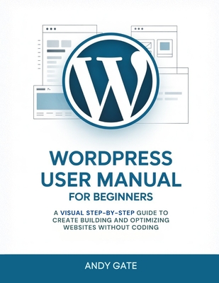 Wordpress User Manual for Beginners: A Visual Step-by-Step Guide to Create Building and Optimizing Websites Without Coding - Gate, Andy