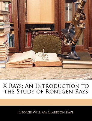 X Rays: An Introduction to the Study of Rontgen Rays - Kaye, George William Clarkson