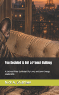 You Decided to Get a French Bulldog: A Satirical Field Guide to Life, Love, and Low-Energy Leadership