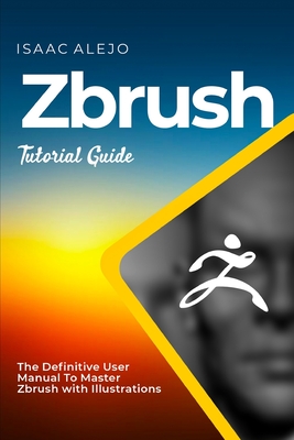 ZBrush Tutorial Guide: The Definitive User Manual To Master ZBrush with Illustrations - Alejo, Isaac