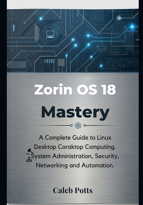 Zorin OS 18 Mastery: A Complete Guide to Linux Desktop Computing, System Administration, Security, Networking and Automation - Potts, Caleb