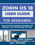 Zorin OS 18 User Guide for Beginners: Learn to Install, Navigate, Customize, and Maintain Your Linux Desktop with Ease